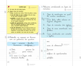 20
2. Preencha o“ espaço“ em b’anco
co¼ as palav’as do quadro:
a) ±o‚a precisa ter
uma para mo’ar.
b) A casa é o lugar o½de ,
to¼amo“ b{nho, ,
etc.
3. Relacio½e co’retamente o“ tipo“ de
mo’adia:
1. ±ipo de co½strução na qual
há muitas residências.
2. C{sa feita so|’e estacas em
lugares alagado“.
3. ±ipo de mo’adia do“ índio“.
4. ±ipo de casa enco½trada nas
favƒlas.
5. C{sa co½struída co¼ cimento
e tijoŒo“.
o}a
casa de alvƒnaria
b{rraco
edifício de apartamento“
palafita
Lembre que:
• As casas não são todas iguais.
• Alguns tipos de moradias:
➔ oca: moradia dos índios. Feita de palha e varas;
➔ casa de taipa ou pau a pique: feita de ripas
ou de varas cruzadas e barro;
➔ palafita: moradia feita de madeira, erguida do
chão por madeiras fincadas nas beiras dos rios
ou em lugares alagados;
➔ prédio de apartamento: abriga várias residências.
Feito de bloco de concreto ou tijolo de barro,
areia, cimento e outros materiais;
➔ casa de alvenaria: feita de tijolo de barro ou
de bloco de concreto, areia, cimento e outros
materiais. A casa pode ser térrea, com um só
andar, ou sobrado, com mais de um andar.
casa – co¼em¾“ – família
b’incamo“ – do’mimo“
me2013_miolo_cadfuturo_hg2.indb 20 14/12/12 18:37
 