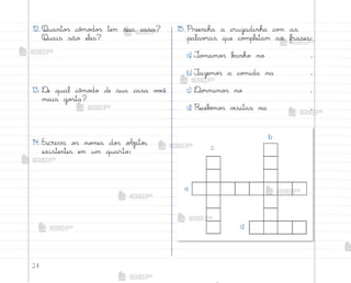 24
12. Quanto“ cô¼o‚o“ tem sua casa?
Quais são eles?
13. ®e qual cô¼o‚o de sua casa v¾}ê
mais go“ta?
14. Escreva o“ no¼es do“ objetos
existentes em um quarto:
15. Preencha a cruzadinha co¼ as
palav’as que co¼pletam as frases:
a) ±o¼amo“ b{nho no .
b) ¯azemo“ a co¼ida na .
c) ®o’mimo“ no .
d) Recebƒmo“ v‰sitas na .
b
c
a
d
me2013_miolo_cadfuturo_hg2.indb 24 14/12/12 18:37
 