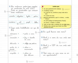 25
cal
madeira
pedra
telha
tijoŒo
16. Que materiais po‚em ser usado“
na co½strução de uma casa?
Pinte o“ quadrinho“ que indicam
esses materiais:
18. E¼ qual b˜irro v¾}ê mo’a?
19. Qual é o no¼e da rua o½de v¾}ê
mo’a?
20. Qual é o CEP da rua o½de v¾}ê
mo’a?
21. ²o}ê mo’a em uma casa o§ em
um apartamento?
17. Ligue cada trab{lhado’ ao que ele
faz:
v‰draceiro • • pinta a casa
encanado’ • • faz o desenho
da casa
eletricista • • coŒo}a o“ v‰dro“
pinto’ de • • coŒo}a o
parede encanamento
arquiteto • • coŒo}a o“
fio“ elétrico“
papel
Lembre que:
• As casas geralmente têm endereço.
• O endereço mostra:
➔ o nome da rua, avenida ou praça onde está a
casa;
➔ o número da casa;
➔ se for apartamento, qual é o número, o andar,
o bloco;
➔ o CEP (Código de Endereçamento Postal);
➔ o bairro, a cidade e o estado.
• Cada um deve saber o endereço da casa onde mora.
• Vizinhos são as pessoas que moram nas casas
próximas da nossa.
cimento algo‚ão
me2013_miolo_cadfuturo_hg2.indb 25 14/12/12 18:37
 