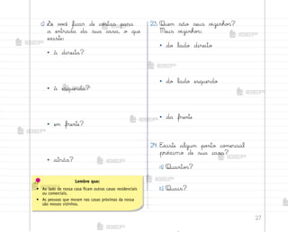 27
c) ¬e v¾}ê ficar de co“tas para
a entrada da sua casa, o que
existe:
• à direita?
• à esquerda?
• em frente?
• atrás?
23. Quem são seus v‰zinho“?
Meus v‰zinho“:
• do lado direito
• do lado esquerdo
• da frente
24. E¦iste algum po½to co¼ercial
próximo de sua casa?
a) Quanto“?
b) Quais?
Lembre que:
• Ao lado de nossa casa ficam outras casas residenciais
ou comerciais.
• As pessoas que moram nas casas próximas da nossa
são nossos vizinhos.
me2013_miolo_cadfuturo_hg2.indb 27 14/12/12 18:37
 