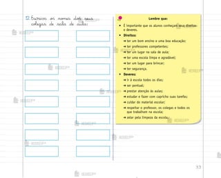 33
12. Escreva o“ no¼es do“ seus
coŒegas de sala de aula:
Lembre que:
• É importante que os alunos conheçam seus direitos
e deveres.
• Direitos:
➔ ter um bom ensino e uma boa educação;
➔ ter professores competentes;
➔ ter um lugar na sala de aula;
➔ ter uma escola limpa e agradável;
➔ ter um lugar para brincar;
➔ ter segurança.
• Deveres:
➔ ir à escola todos os dias;
➔ ser pontual;
➔ prestar atenção às aulas;
➔ estudar e fazer com capricho suas tarefas;
➔ cuidar do material escolar;
➔ respeitar o professor, os colegas e todos os
que trabalham na escola;
➔ zelar pela limpeza da escola.
me2013_miolo_cadfuturo_hg2.indb 33 14/12/12 18:37
 