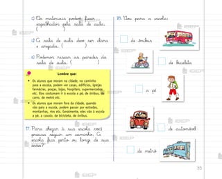 35
c) «s materiais po‚em ficar
espalhado“ pela sala de aula.
( )
d) A sala de aula devƒ ser clara
e arejada. ( )
e) Po‚emo“ riscar as paredes da
sala de aula. ( )
17. Para chegar à sua escoŒa você
precisa seguir um caminho. A
escoŒa fica perto o§ lo½ge de sua
casa?
18. ²o§ para a escoŒa:
de b‰cicleta
a pé
de auto¼ó¥ƒl
de metrô
de ô½ib§s
Lembre que:
• Os alunos que moram na cidade, no caminho
para a escola, podem ver casas, edifícios, igrejas
farmácias, praças, lojas, hospitais, supermercados
etc. Eles costumam ir à escola a pé, de ônibus, de
carro, de metrô etc.
• Os alunos que moram fora da cidade, quando
vão para a escola, podem passar por estradas,
montanhas, rios etc. Geralmente, eles vão à escola
a pé, a cavalo, de bicicleta, de ônibus.
me2013_miolo_cadfuturo_hg2.indb 35 14/12/12 18:37
 