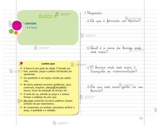 39
1. Respo½da:
a) ®e que é fo’mado um b˜irro?
b) Qual é o no¼e do b{irro o½de
v¾}ê mo’a?
c) O b{irro o½de v¾}ê mo’a é
tranquilo o§ movimentado?
d) ®o que v¾}ê mais go“ta no seu
b{irro?
Lembre que:
• O bairro é uma parte da cidade. É formado por
ruas, avenidas, praças e prédios distribuídos em
quarteirões.
• Um quarteirão é um espaço cercado por quatro
ruas.
• No bairro podemos encontrar residências, casas
comerciais, hospitais, delegacia de polícia,
bancos, locais de prestação de serviços etc.
• O nome da rua, avenida ou praça e o número
formam o endereço de uma casa.
• Nas casas comerciais do bairro podemos comprar
produtos de que necessitamos.
• Ao comprarmos um produto, precisamos verificar o
preço, a qualidade e a validade.
CONTEÚDO:
• O bairro
BLOCO 5
me2013_miolo_cadfuturo_hg2.indb 39 14/12/12 18:37
 