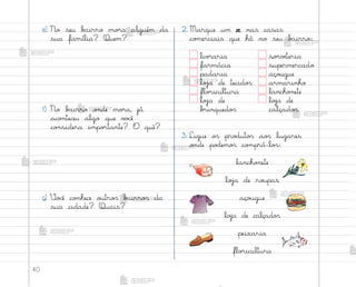 40
2. Marque um x nas casas
co¼erciais que há no seu b˜irro:
liv’aria so’vƒteria
farmácia supermercado
padaria aço§gue
loŠa de tecido“ armarinho
flo’icultura lancho½ete
loŠa de loŠa de
b’inquedo“ calçado“
3. Ligue o“ pro‚uto“ ao“ lugares
o½de po‚emo“ co¼prá-lo“:
e) No seu b{irro mo’a alguém da
sua família? Quem?
f) No b˜irro o½de mo’a, já
aco½teceu algo que v¾}ê
co½sidera impo’tante? O quê?
g) ²o}ê co½hece o§tro“ b{irro“ da
sua cidade? Quais?
lancho½ete
loŠa de ro§pas
aço§gue
loŠa de calçado“
peixaria
flo’icultura
me2013_miolo_cadfuturo_hg2.indb 40 14/12/12 18:37
 