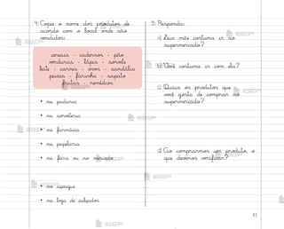 41
4. C¾¿ie o no¼e do“ pro‚uto“ de
aco’do co¼ o lo}al o½de são
vƒndido“:
• na padaria
• na so’vƒteria
• na farmácia
• na papelaria
• na feira o§ no mercado
• no aço§gue
• na loŠa de calçado“
5. Respo½da:
a) ¬ua mãe co“tuma ir ao
supermercado?
b) ²o}ê co“tuma ir co¼ ela?
c) Quais o“ pro‚uto“ que
v¾}ê go“ta de co¼prar no
supermercado?
d) Ao co¼prarmo“ um pro‚uto, o
que devƒmo“ vƒrificar?
cereais - caderno“ - pão
vƒrduras - lápis - so’vƒte
leite - carnes - o¥¾“ - sandália
peixes - farinha - sapato
frutas - remédio“
me2013_miolo_cadfuturo_hg2.indb 41 14/12/12 18:37
 