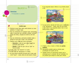 42
• O Norte, o Sul, o Leste e o Oeste são pontos
cardeais.
• Uma pessoa também pode se orientar pela
constelação do Cruzeiro do Sul.
• Também existe um instrumento próprio para a
orientação que é a bússola. No seu mostrador, há
um ponteiro que sempre se volta para o Norte.
Lembre que:
• Orientar-se quer dizer saber onde estamos ou como
podemos ir a algum lugar.
• Para nos orientarmos em qualquer lugar, precisamos
saber o nome das ruas, avenidas e praças, conhecer
pontos de ônibus, estações do metrô ou de trem
etc.
• Para nos orientarmos, precisamos também saber a
direção em que está o lugar a ser localizado.
• Podemos usar o Sol para nossa orientação:
– Nascente: o lado em que o Sol “surge” no
horizonte pela manhã.
– Poente: o lado em que o Sol se “põe” no
final da tarde.
• O lado onde o Sol “aparece” é o Leste.
• O lado onde ele “desaparece” é o Oeste.
• Se você estiver olhando de frente para o lado onde
o Sol “nasce” – Leste, atrás de você estará o Oeste.
CONTEÚDO:
• O nascente e o poente
BLOCO 6
À sua esquerda estará o Norte e à sua direita estará
o Sul.
• Se você estiver olhando de frente para o lado onde
o Sol “desaparece” – Oeste, atrás de você estará
o lado Leste. À sua esquerda estará o Sul e à sua
direita estará o Norte.
me2013_miolo_cadfuturo_hg2.indb 42 14/12/12 18:37
 
