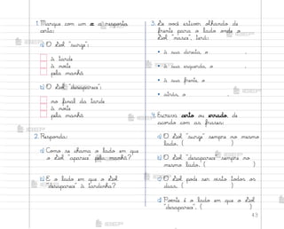 43
1. Marque co¼ um x a respo“ta
certa:
a) O ¬oŒ surge :
à tarde
à no‰te
pela manhã
b) O ¬oŒ desaparece :
no final da tarde
à no‰te
pela manhã
2. Respo½da:
a) C¾¼o se chama o lado em que
o ¬oŒ aparece pela manhã?
b) E o lado em que o ¬oŒ
desaparece à tardinha?
3. ¬e v¾}ê estivƒr oŒhando de
frente para o lado o½de o
¬oŒ nasce , terá:
• à sua direita, o .
• à sua esquerda, o .
• à sua frente, o
• atrás, o .
4. Escreva certo o§ errado, de
aco’do co¼ as frases:
a) O ¬oŒ surge sempre no mesmo
lado. ( )
b) O ¬oŒ desaparece sempre no
mesmo lado. ( )
c) O ¬oŒ po‚e ser v‰sto to‚o“ o“
dias. ( )
d) Poƒnte é o lado em que o ¬oŒ
desaparece . ( )
me2013_miolo_cadfuturo_hg2.indb 43 14/12/12 18:37
 