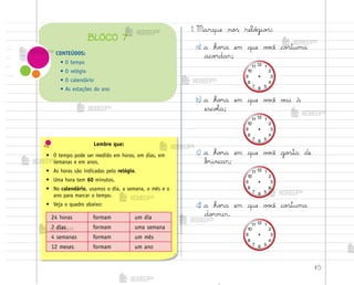 45
Lembre que:
• O tempo pode ser medido em horas, em dias, em
semanas e em anos.
• As horas são indicadas pelo relógio.
• Uma hora tem 60 minutos.
• No calendário, usamos o dia, a semana, o mês e o
ano para marcar o tempo.
• Veja o quadro abaixo:
24 horas formam um dia
7 dias formam uma semana
4 semanas formam um mês
12 meses formam um ano
1. Marque no“ reló†io“:
a) a ho’a em que v¾}ê co“tuma
aco’dar;
b) a ho’a em que v¾}ê v˜i à
escoŒa;
c) a ho’a em que v¾}ê go“ta de
b’incar;
d) a ho’a em que v¾}ê co“tuma
do’mir.
CONTEÚDOS:
• O tempo
• O relógio
• O calendário
• As estações do ano
BLOCO 7
me2013_miolo_cadfuturo_hg2.indb 45 14/12/12 18:37
 