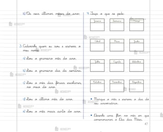 47
b) «s seis último“ meses do ano:
3. Adiv‰nhe quem eu so§ e escrev˜ o
meu no¼e:
a) ¬o§ o primeiro mês do ano.
b) ¬o§ o primeiro dia da semana.
c) ¬o§ o mês das férias escoŒares,
no meio do ano.
d) ¬o§ o último mês do ano.
e) ¬o§ o mês mais curto do ano.
4. ¯aça o que se pede:
J˜neiro
«utub’o
J§nho
¯evƒreiro
No¥ƒmb’o
J§lho
Março
®ezemb’o
Ago“to
Ab’il
¬etemb’o
Maio
• Marque o mês e escrev˜ o dia do
seu anivƒrsário.
• ®esenhe uma flo’ no mês em que
co¼emo’amo“ o ®ia das Mães.
me2013_miolo_cadfuturo_hg2.indb 47 14/12/12 18:37
 