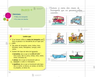 56
Lembre que:
• O ser humano utiliza os meios de transporte para
levar as pessoas e as mercadorias de um lugar para
outro.
• São meios de transporte: carros, ônibus, trens,
bicicletas, navios, helicópteros, carroças, entre
outros.
• Existem três tipos de meios de transporte:
➔ terrestres: são os que se locomovem pela
terra (solo). São os carros, ônibus, trens, metrô,
motos, bicicletas etc.
➔ aéreos: são os que se locomovem pelo ar.
Exemplos: o avião e o helicóptero.
➔ aquáticos: são os que se locomovem pela água.
São os navios, os barcos, as canoas, as lanchas,
as jangadas, as balsas etc.
1. Escreva o no¼e do“ meio“ de
transpo’te que as pesso˜s estão
usando:
CONTEÚDOS:
• Meios de transporte
• Os sinais de trânsito
BLOCO 9
me2013_miolo_cadfuturo_hg2.indb 56 14/12/12 18:38
 