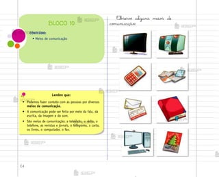 64
Lembre que:
• Podemos fazer contato com as pessoas por diversos
meios de comunicação.
• A comunicação pode ser feita por meio da fala, da
escrita, da imagem e do som.
• São meios de comunicação: a televisão, o rádio, o
telefone, as revistas e jornais, o telegrama, a carta,
os livros, o computador, o fax.
«b“ervƒ alguns meio“ de
co¼unicação:
CONTEÚDO:
• Meios de comunicação
BLOCO 10
me2013_miolo_cadfuturo_hg2.indb 64 14/12/12 18:38
 