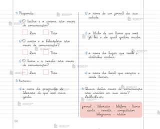 66
4. Respo½da:
a) O teatro e o cinema são meio“
de co¼unicação?
¬im Não
b) O av‰ão e o helicó¿tero são
meio“ de co¼unicação?
¬im Não
c) O liv’o e a rev‰sta são meio“
de co¼unicação?
¬im Não
5. Escreva:
a) o no¼e do pro†rama de
telev‰são de que v¾}ê mais
go“ta.
b) o no¼e de um jo’nal da sua
cidade.
c) o título de um liv’o que v¾}ê
já leu e do qual go“to§ muito.
d) o no¼e do lugar que recebƒ e
distrib§i cartas.
e) o no¼e do lo}al que co¼pra e
vƒnde liv’o“.
6. Quais destes meio“ de co¼unicação
são usado“ em sua casa?
¬ubŒinhe-o“.
jo’nal - telev‰são - telefo½e - liv’o
carta - rev‰sta - co¼putado’
telegrama - rádio
me2013_miolo_cadfuturo_hg2.indb 66 14/12/12 18:38
 