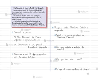 77
6. C¾¼plete a frase:
O ®ia Nacio½al do Liv’o
°nfantil é co¼emo’ado em
,
em ho¼enagem a um grande
b’asileiro chamado
.
7. Pesquise e cite 3 o|’as escritas
po’ Mo½teiro Lo|˜to.
8. Pesquise so|’e Mo½teiro Lo|˜to e
respo½da:
a) Qual é o no¼e co¼pleto de
Mo½teiro Lo|˜to?
b) E¼ que cidade e estado ele
nasceu?
c) E¼ que dia, mês e ano?
d) O que ele mais go“tav˜ de fazer?
Dia Nacional do Livro Infantil – 18 de abril
Comemoramos o dia do livro nesta data para
homenagear um grande escritor brasileiro chamado
Monteiro Lobato.
Ele escreveu muitos livros para crianças e
adultos e criou personagens famosos como a
boneca Emília.
A principal obra de Monteiro Lobato é As
Reinações de Narizinho, onde se dá início às
histórias fantásticas do Sítio do Picapau Amarelo.
me2013_miolo_cadfuturo_hg2.indb 77 14/12/12 18:38
 