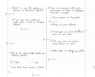 78
e) Qual é a sua o|’a mais
famo“a na literatura infantil?
f) O que v¾}ê mais go“to§ de
sabƒr sobre a v‰da de Mo½teiro
Lo|˜to?
9. ²o}ê já leu algum liv’o escrito po’
Mo½teiro Lo|˜to?
Sim Não
C˜so tenha lido, escrev˜ o título.
10. ¯aça uma pesquisa sobre cada
perso½agem do ¬ítio do Picapau
Amarelo e co¼plete:
a) No¼e pró¿rio de Narizinho:
b) −o½eca de pano falante:
c) Perso½agem que co½ta histó’ias
para o“ seus neto“:
d) Neto que mo’a na cidade e
passa férias no sítio:
e) ¬áb‰o feito de sab§go de milho:
me2013_miolo_cadfuturo_hg2.indb 78 14/12/12 18:38
 