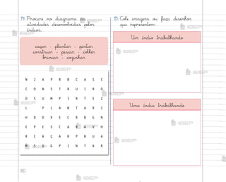 80
14. Pro}ure no diagrama as
ativ‰dades desenv¾Œv‰das pelo“
índio“.
15. C¾Œe imagens o§ faça desenho“
que representem:
caçar – plantar – pintar
co½struir - pescar – coŒher
b’incar – coûinhar
N J A P R B C A S C
C O N S T R U I R O
O S U M P I R T E Z
L P L A N T A R I
H D O X E C R B G N
E P E S C A R A V H
R C A Ç A R P B U A
M S Q G P I N T A R
Um índio trab˜lhando
Uma índia trab˜lhando
me2013_miolo_cadfuturo_hg2.indb 80 14/12/12 18:38
 