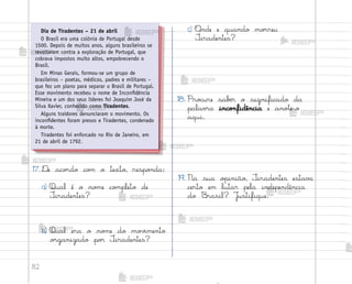 82
17. ®e aco’do co¼ o texto, respo½da:
a) Qual é o no¼e co¼pleto de
±iradentes?
b) Qual era o no¼e do mo¥‰mento
o’ganizado po’ ±iradentes?
c) «nde e quando mo’reu
±iradentes?
18. Pro}ure sabƒr o significado da
palav’a inco½fidência e ano”e-o
aqui.
19. Na sua o¿inião, ±iradentes estav˜
certo em lutar pela independência
do −rasil? J§stifique.
Dia de Tiradentes – 21 de abril
O Brasil era uma colônia de Portugal desde
1500. Depois de muitos anos, alguns brasileiros se
revoltaram contra a exploração de Portugal, que
cobrava impostos muito altos, empobrecendo o
Brasil.
Em Minas Gerais, formou-se um grupo de
brasileiros – poetas, médicos, padres e militares –
que fez um plano para separar o Brasil de Portugal.
Esse movimento recebeu o nome de Inconfidência
Mineira e um dos seus líderes foi Joaquim José da
Silva Xavier, conhecido como Tiradentes.
Alguns traidores denunciaram o movimento. Os
inconfidentes foram presos e Tiradentes, condenado
à morte.
Tiradentes foi enforcado no Rio de Janeiro, em
21 de abril de 1792.
me2013_miolo_cadfuturo_hg2.indb 82 14/12/12 18:38
 