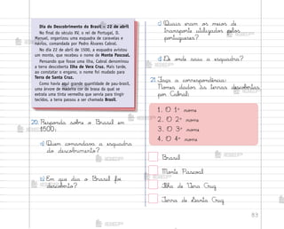 83
20. Respo½da so|’e o −rasil em
1500:
a) Quem co¼andav˜ a esquadra
do descobrimento?
b) E¼ que dia o −rasil fo‰
desco|ƒrto?
c) Quais eram o“ meio“ de
transpo’te utilizado“ pelo“
po’tugueses?
d) ®e o½de saiu a esquadra?
21. ¯aça a co’respo½dência:
No¼es dado“ às terras desco|ƒrtas
po’ C˜b’al:
1. O 1o
no¼e
2. O 2o
no¼e
3. O 3o
no¼e
4. O 4o
no¼e
−rasil
Mo½te Pasco{l
°lha de ²era Cruz
±erra de ¬anta Cruz
Dia do Descobrimento do Brasil – 22 de abril
No final do século XV, o rei de Portugal, D.
Manuel, organizou uma esquadra de caravelas e
navios, comandada por Pedro Álvares Cabral.
No dia 22 de abril de 1500, a esquadra avistou
um monte, que recebeu o nome de Monte Pascoal.
Pensando que fosse uma ilha, Cabral denominou
a terra descoberta Ilha de Vera Cruz. Mais tarde,
ao constatar o engano, o nome foi mudado para
Terra de Santa Cruz.
Como havia aqui grande quantidade de pau-brasil,
uma árvore de madeira cor de brasa da qual se
extraía uma tinta vermelha que servia para tingir
tecidos, a terra passou a ser chamada Brasil.
me2013_miolo_cadfuturo_hg2.indb 83 14/12/12 18:38
 