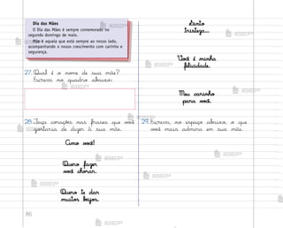 86
29. Escreva, no espaço ab{ixo, o que
v¾}ê mais admira em sua mãe.
27. Qual é o no¼e de sua mãe?
Escreva no quadro ab˜ixo:
28.¯aça co’açõƒs nas frases que v¾}ê
go“taria de dizer à sua mãe.
Amo v¾}ê!
Quero fazer
v¾}ê cho’ar.
Quero te dar
muito“ bƒijo“.
Sinto
tristeza...
²o}ê é minha
felicidade.
Meu carinho
para v¾}ê.
Dia das Mães
O Dia das Mães é sempre comemorado no
segundo domingo de maio.
Mãe é aquela que está sempre ao nosso lado,
acompanhando o nosso crescimento com carinho e
segurança.
me2013_miolo_cadfuturo_hg2.indb 86 14/12/12 18:38
 