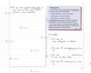 87
31. C¾¼plete:
a) No mês de
são realizadas as festas
.
b) No dia 13 co¼emo’a-se o dia
de .
c) No dia co¼emo’a-se
o dia de ¬ão J¾œo.
d) No dia 29 co¼emo’a-se o dia
de .
30. O que v¾}ê go“taria de dizer à
sua mãe no ®ia das Mães?
Escreva o seu recadinho:
Festas juninas
Como já diz o nome, essas festas são realizadas
no mês de junho para homenagear:
➔ Santo Antônio, no dia 13 de junho;
➔ São João, no dia 24 de junho;
➔ São Pedro, no dia 29 de junho.
Essas festas fazem parte do folclore brasileiro.
São realizadas em diferentes lugares do Brasil.
Nas festas juninas, é costume dançar quadrilha,
comer pipoca, milho verde assado ou cozido, pé de
moleque, pamonha, bolo de fubá etc.
me2013_miolo_cadfuturo_hg2.indb 87 14/12/12 18:38
 