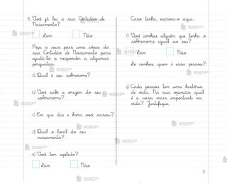 9
6. ²o}ê já leu a sua Cƒrtidão de
Nascimento?
Sim Não
Peça a seus pais uma có¿ia da
sua Cƒrtidão de Nascimento para
ajudá-lo a respo½der a algumas
perguntas:
a) Qual é seu so|’eno¼e?
b) ²o}ê sabƒ a o’igem do seu
sobrenome?
c) E¼ que dia e ho’a v¾}ê nasceu?
d) Qual o lo}al do seu
nascimento?
e) ²o}ê tem apelido?
Sim Não
C˜so tenha, escrev˜-o aqui.
f) ²o}ê co½hece alguém que tenha o
sobrenome igual ao seu?
Sim Não
¬e co½hece, quem é essa pesso˜?
g) C˜da pesso˜ tem uma histó’ia
de v‰da. Na sua o¿inião, qual
é a co‰sa mais impo’tante na
v‰da? J§stifique.
me2013_miolo_cadfuturo_hg2.indb 9 14/12/12 18:36
 