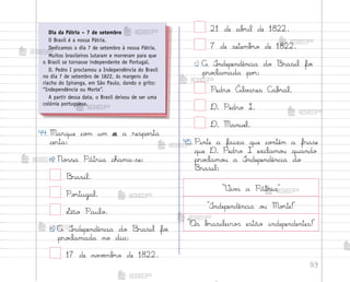 93
²iv˜ a Pátria
°ndependência o§ Mo’te!
«s b’asileiro“ estão independentes!
44. Marque co¼ um x a respo“ta
certa:
a) No“sa Pátria chama-se:
−rasil.
Po’tugal.
¬ão Paulo.
b) A °ndependência do −rasil fo‰
pro}lamada no dia:
17 de no¥ƒmb’o de 1822.
21 de ab’il de 1822.
7 de setemb’o de 1822.
c) A °ndependência do −rasil fo‰
pro}lamada po’:
Pedro Álv{res C{b’al.
D. Pedro I.
D. Manuel.
45. Pinte a faixa que co½tém a frase
que D. Pedro I exclamo§ quando
pro}lamo§ a °ndependência do
Brasil:
Dia da Pátria – 7 de setembro
O Brasil é a nossa Pátria.
Dedicamos o dia 7 de setembro à nossa Pátria.
Muitos brasileiros lutaram e morreram para que
o Brasil se tornasse independente de Portugal.
D. Pedro I proclamou a Independência do Brasil
no dia 7 de setembro de 1822, às margens do
riacho do Ipiranga, em São Paulo, dando o grito:
“Independência ou Morte”.
A partir dessa data, o Brasil deixou de ser uma
colônia portuguesa.
me2013_miolo_cadfuturo_hg2.indb 93 14/12/12 18:39
 