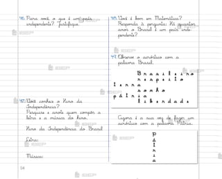 94
46. Para v¾}ê, o que é um país
independente? J§stifique.
47. ²o}ê co½hece o Hino da
°ndependência?
Pesquise e ano”e quem co¼pô“ a
letra e a música do hino.
Hino da °ndependência do −rasil
Letra:
Música:
49. «b“ervƒ o acró“tico co¼ a
palav’a −rasil.
48.²o}ê é b¾¼ em Matemática?
Respo½da à pergunta: Há quanto“
ano“ o −rasil é um país inde-
pendente?
Ago’a é a sua vƒz de fazer um
acró“tico co¼ a palav’a Pátria.
B r a s i l e i r o
r e s p e i t o
t e r r a
s o n h o
p á t r i a
l i b e r d a d e
P
á
t
r
i
a
me2013_miolo_cadfuturo_hg2.indb 94 14/12/12 18:39
 