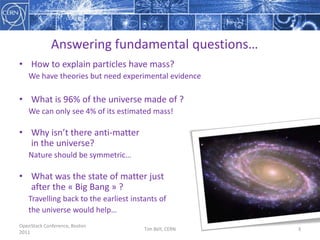 OpenStack Conference, Boston 2011Tim Bell, CERN3Answeringfundamental questions…How to explainparticles have mass?We have theories but needexperimentalevidenceWhatis 96% of the universe made of ?Wecanonlysee 4% of itsestimated mass!Whyisn’tthere anti-matterin the universe?Nature shouldbesymmetric…Whatwas the state of matterjustafter the « Big Bang » ?Travelling back to the earliest instants ofthe universewould help…