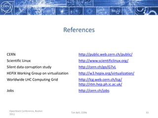 Infrastructure as a Service StudiesCERN has been using virtualisation on a small scale since 2007Server Consolidation with Microsoft System Centre VM manager and Hyper-VVirtual batch compute farm using OpenNebula and Platform ISF on KVMWe are investigating moving to a cloud service provider model for infrastructure at CERNVirtualisation consolidation across multiple sitesBulk storage / Dropbox / …Self-Service AimsImprove efficiencyReduce operations effortEase remote data centre supportEnable cloud APIsOpenStack Conference, Boston 2011Tim Bell, CERN25