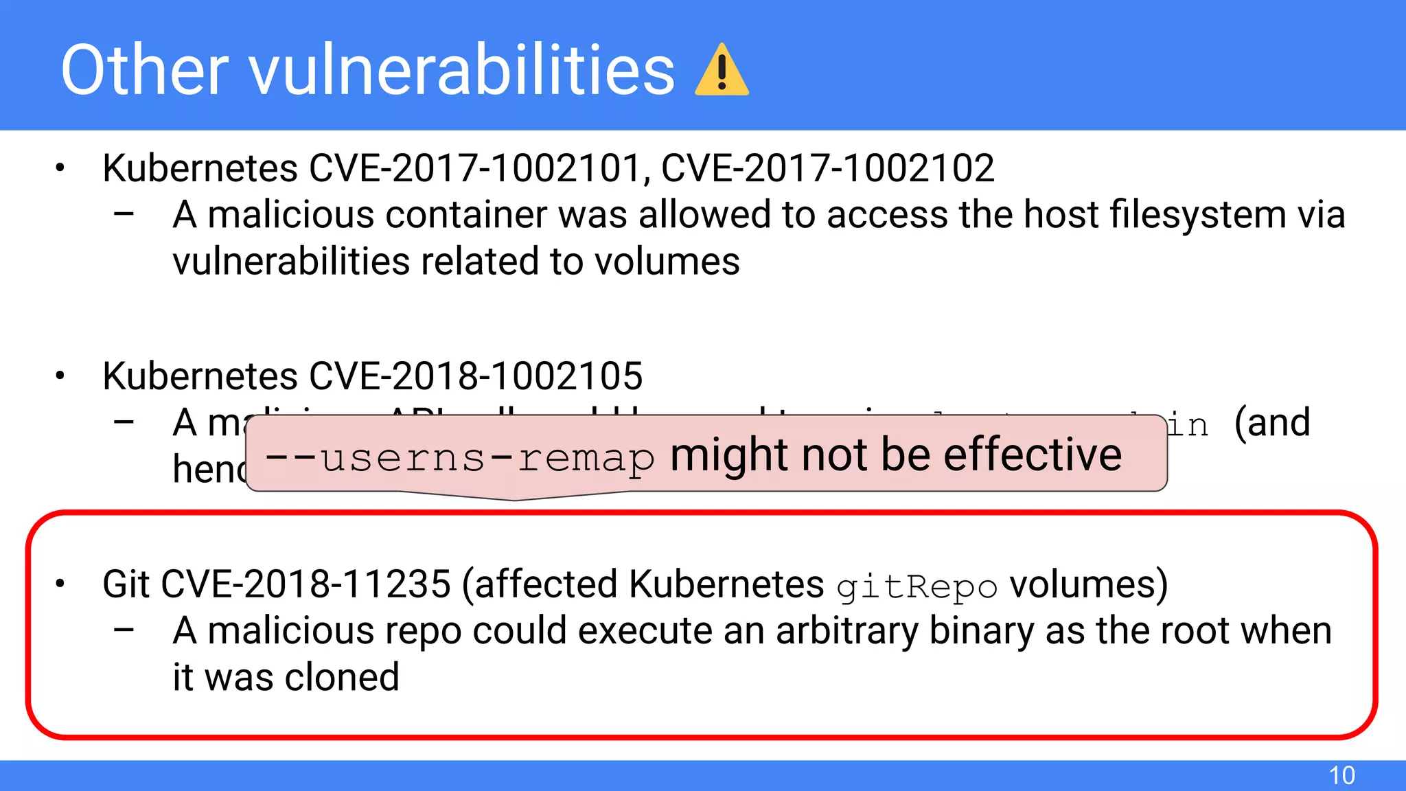 Other vulnerabilities
• Kubernetes CVE-2017-1002101, CVE-2017-1002102
– A malicious container was allowed to access the host ﬁlesystem via
vulnerabilities related to volumes
• Kubernetes CVE-2018-1002105
– A malicious API call could be used to gain cluster-admin (and
hence the root privileges on the nodes)
• Git CVE-2018-11235 (affected Kubernetes gitRepo volumes)
– A malicious repo could execute an arbitrary binary as the root when
it was cloned
10
--userns-remap might not be effective
 