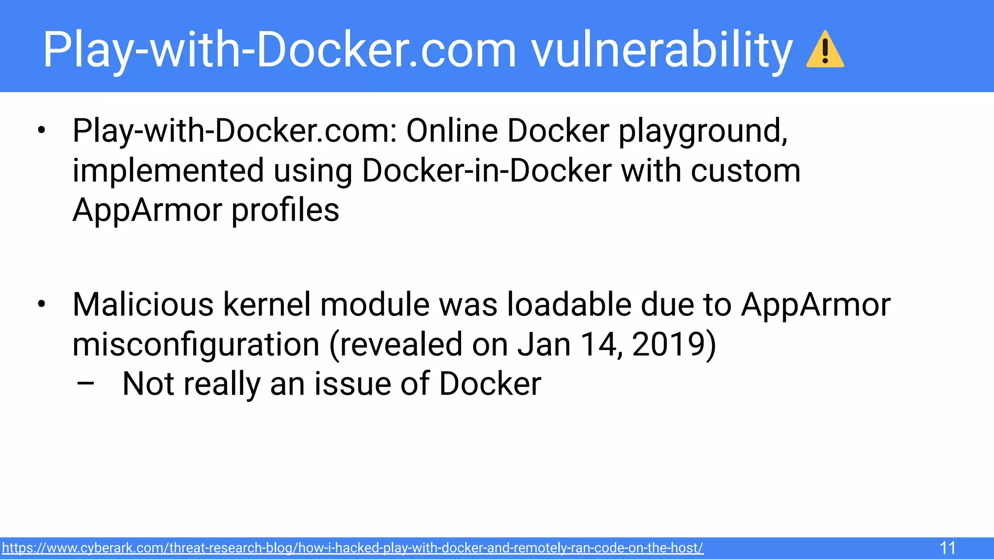 Play-with-Docker.com vulnerability
• Play-with-Docker.com: Online Docker playground,
implemented using Docker-in-Docker with custom
AppArmor proﬁles
• Malicious kernel module was loadable due to AppArmor
misconﬁguration (revealed on Jan 14, 2019)
– Not really an issue of Docker
11https://www.cyberark.com/threat-research-blog/how-i-hacked-play-with-docker-and-remotely-ran-code-on-the-host/
 