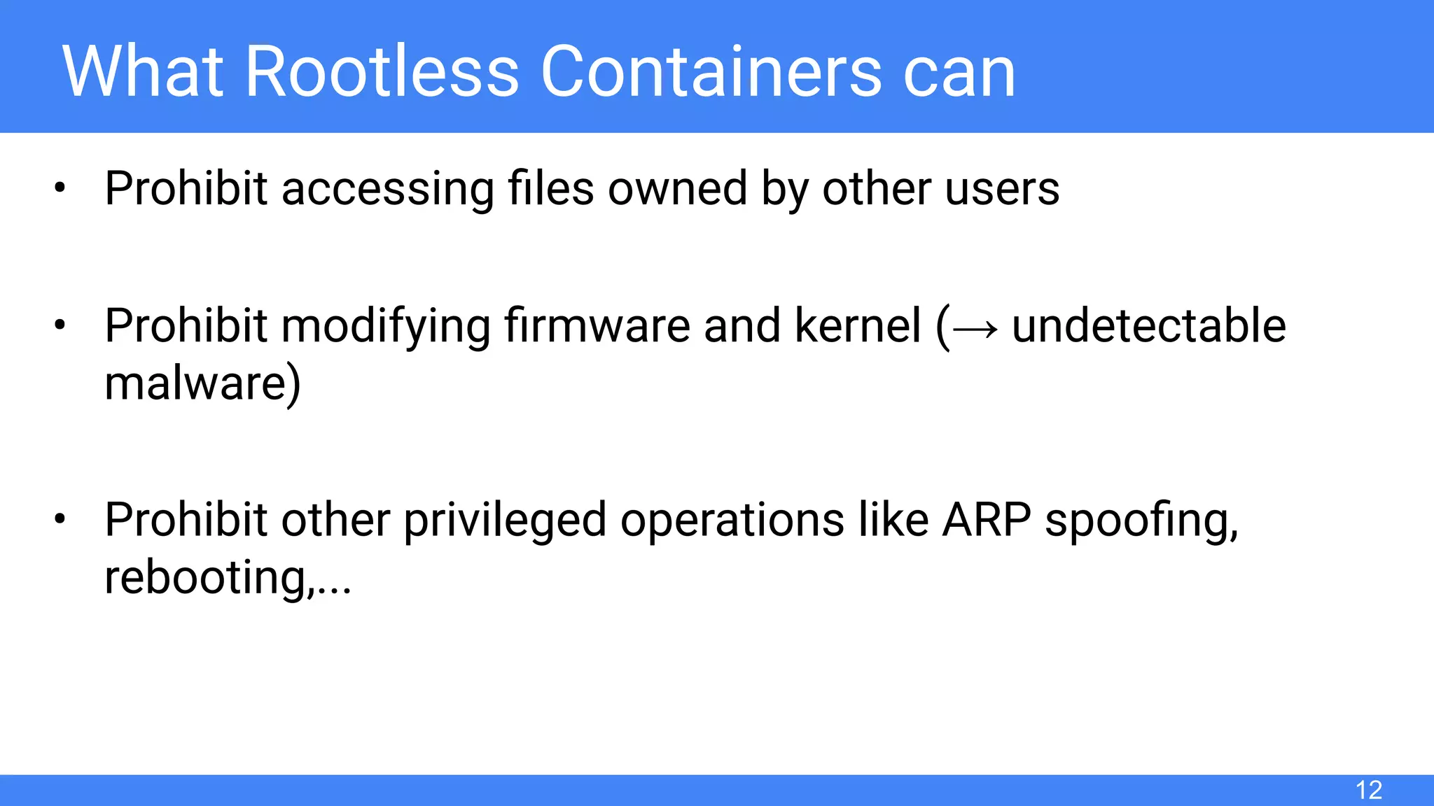 What Rootless Containers can
• Prohibit accessing ﬁles owned by other users
• Prohibit modifying ﬁrmware and kernel (→ undetectable
malware)
• Prohibit other privileged operations like ARP spooﬁng,
rebooting,...
12
 