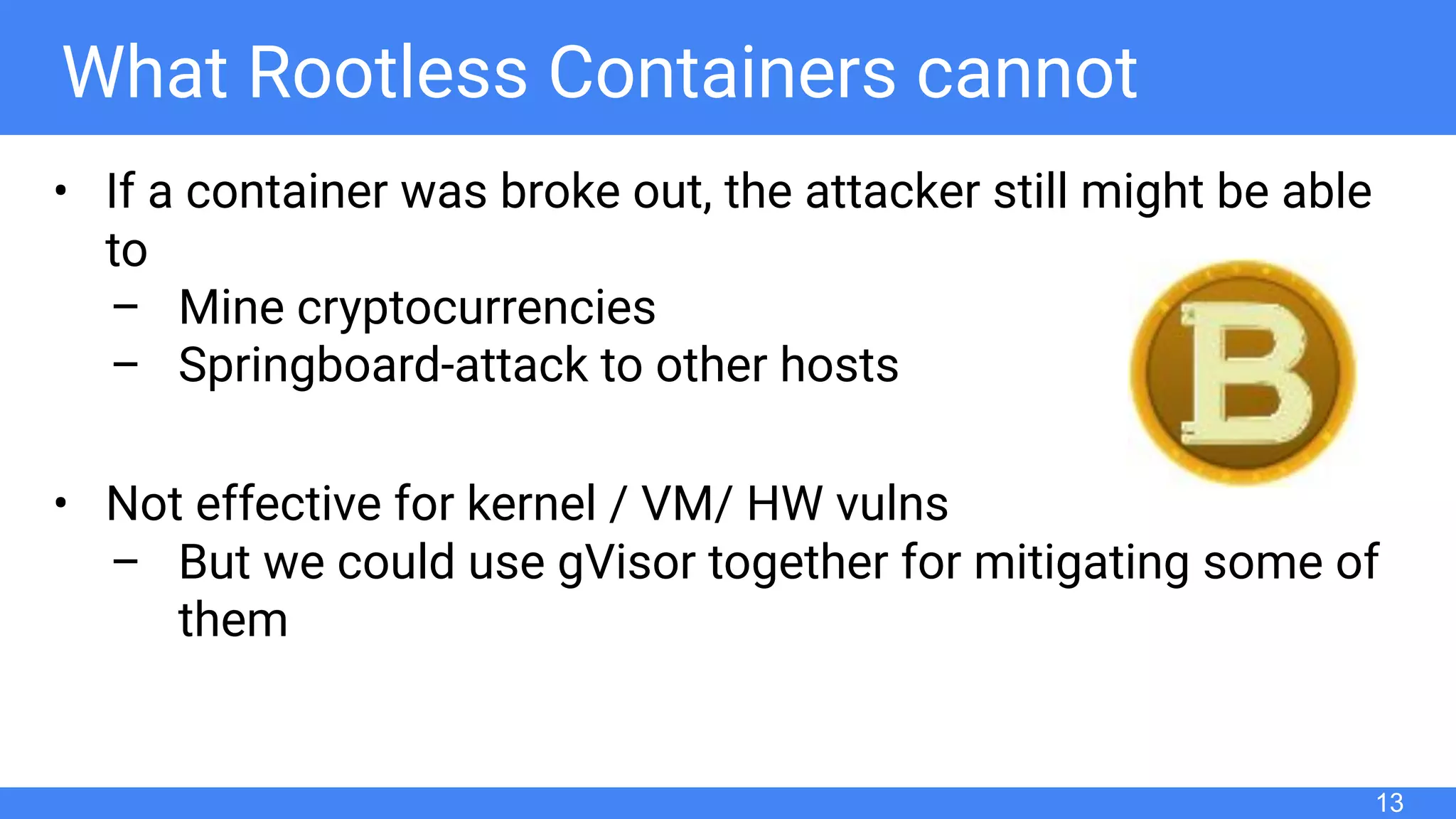 What Rootless Containers cannot
• If a container was broke out, the attacker still might be able
to
– Mine cryptocurrencies
– Springboard-attack to other hosts
• Not effective for kernel / VM/ HW vulns
– But we could use gVisor together for mitigating some of
them
13
 