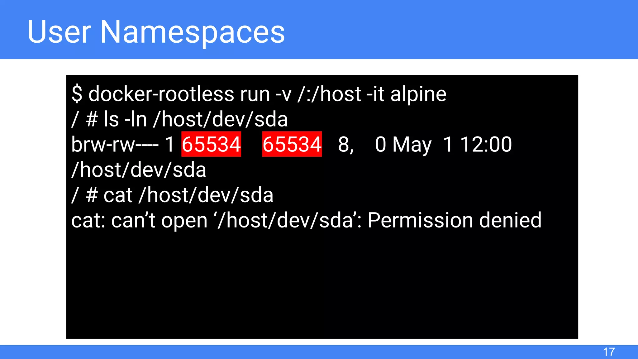 User Namespaces
17
$ docker-rootless run -v /:/host -it alpine
/ # ls -ln /host/dev/sda
brw-rw---- 1 65534 65534 8, 0 May 1 12:00
/host/dev/sda
/ # cat /host/dev/sda
cat: can’t open ‘/host/dev/sda’: Permission denied
 