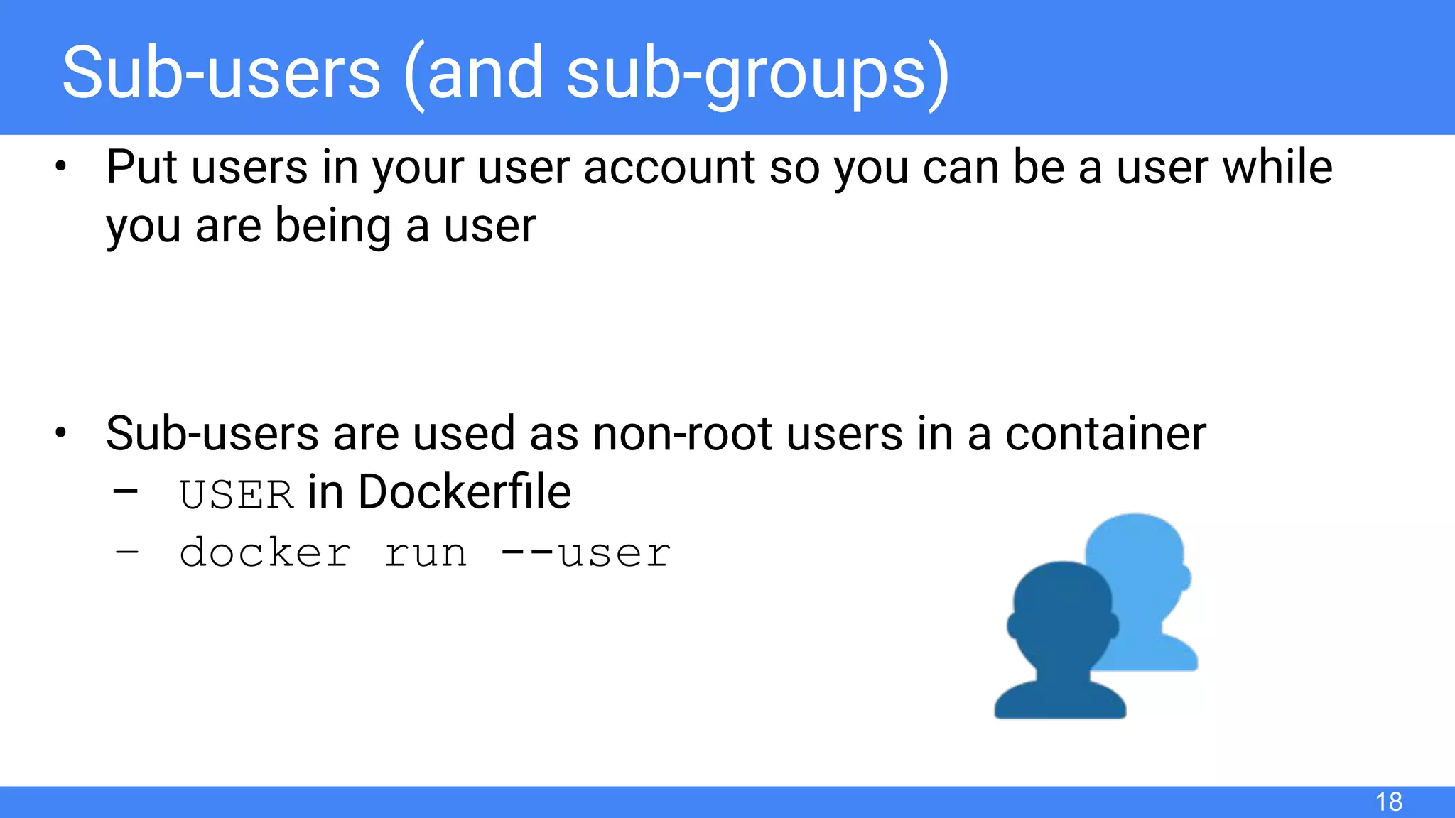 Sub-users (and sub-groups)
• Put users in your user account so you can be a user while
you are being a user
• Sub-users are used as non-root users in a container
– USER in Dockerﬁle
– docker run --user
18
 