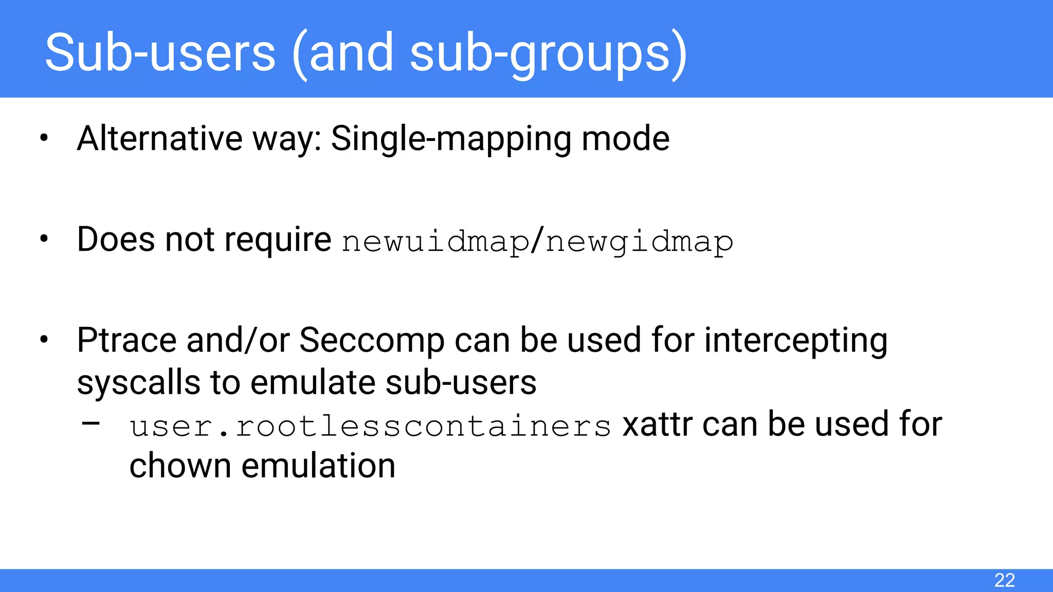 Sub-users (and sub-groups)
• Alternative way: Single-mapping mode
• Does not require newuidmap/newgidmap
• Ptrace and/or Seccomp can be used for intercepting
syscalls to emulate sub-users
– user.rootlesscontainers xattr can be used for
chown emulation
22
 