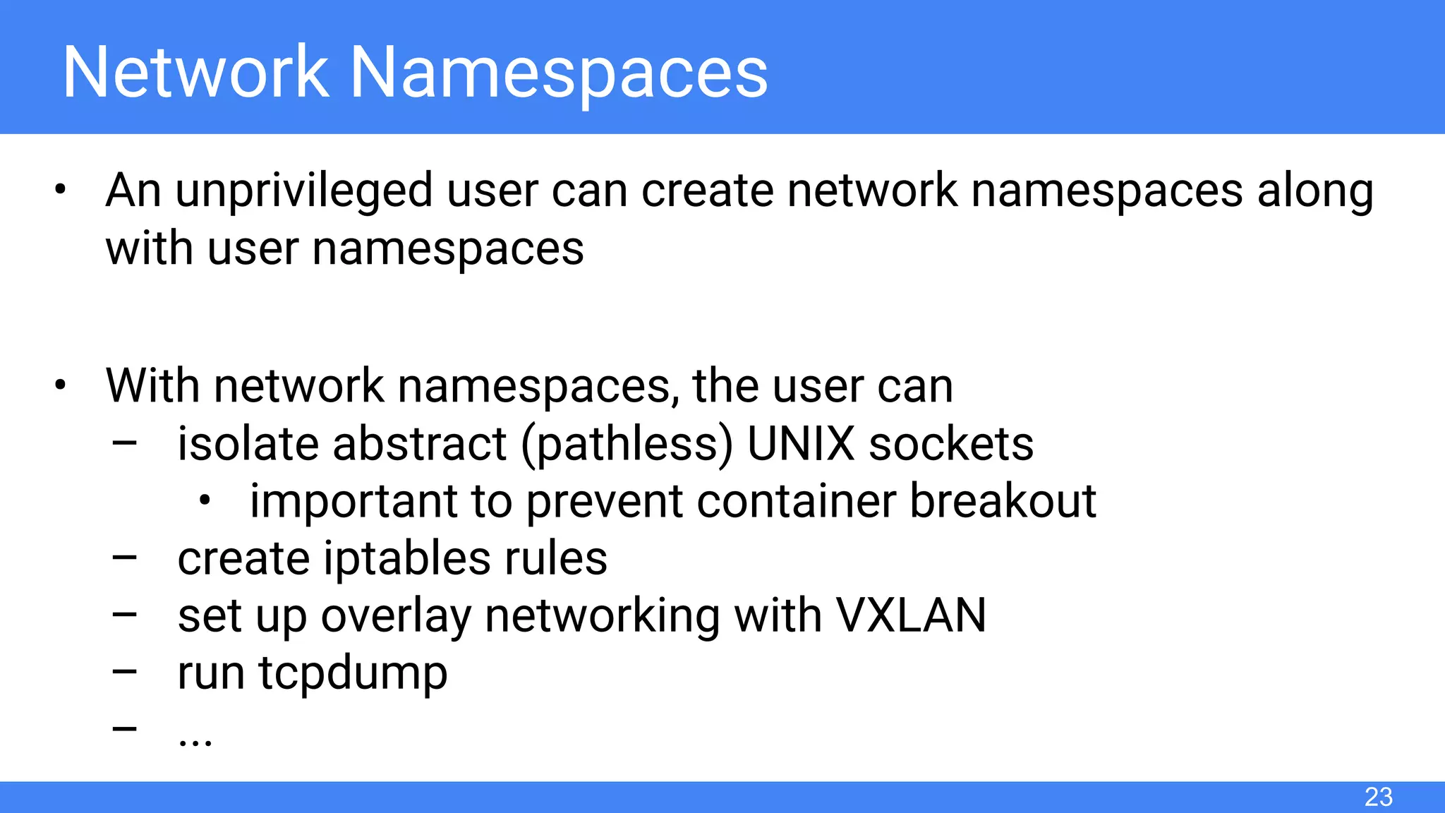 Network Namespaces
• An unprivileged user can create network namespaces along
with user namespaces
• With network namespaces, the user can
– isolate abstract (pathless) UNIX sockets
• important to prevent container breakout
– create iptables rules
– set up overlay networking with VXLAN
– run tcpdump
– ...
23
 