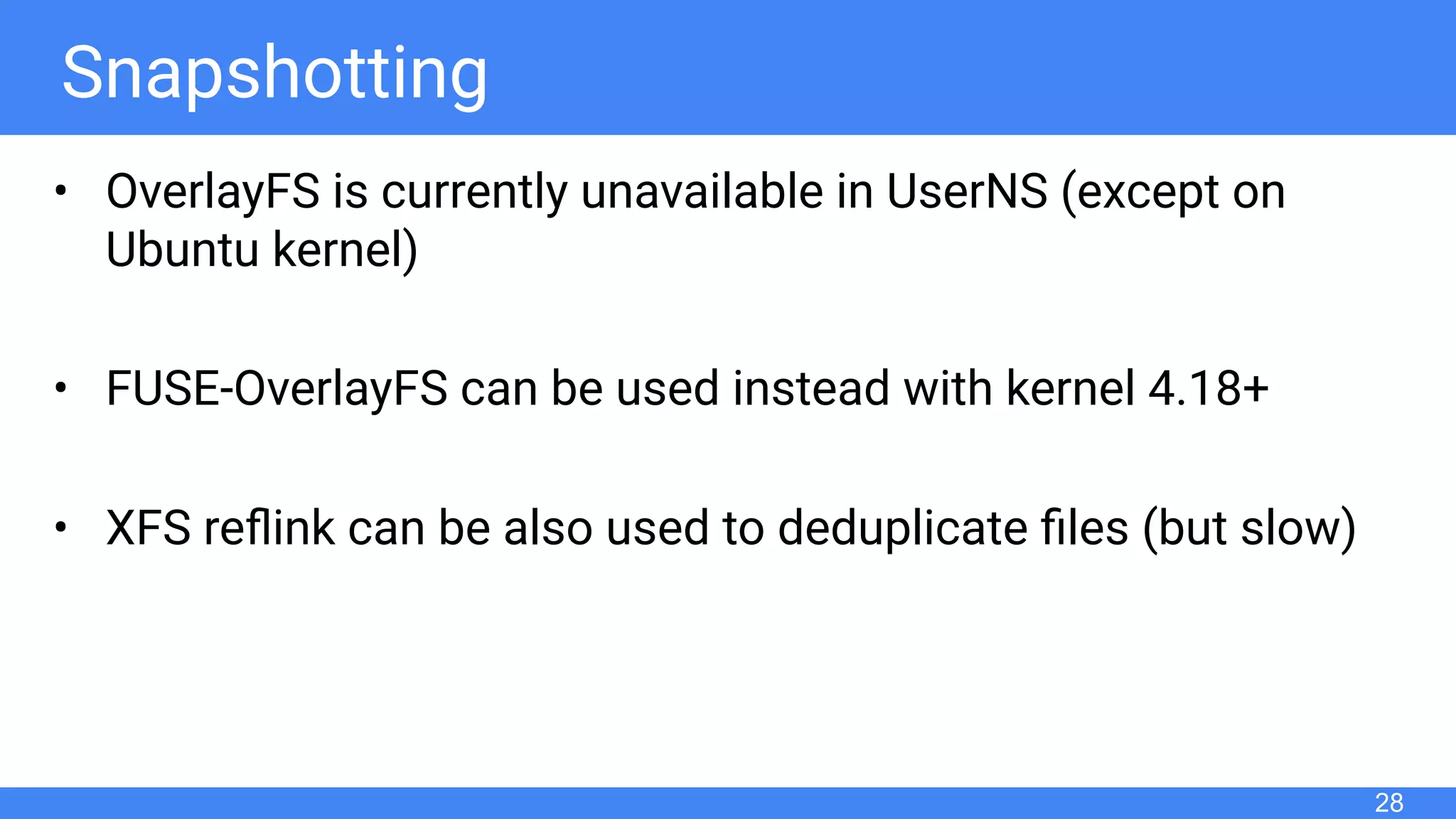 Snapshotting
• OverlayFS is currently unavailable in UserNS (except on
Ubuntu kernel)
• FUSE-OverlayFS can be used instead with kernel 4.18+
• XFS reﬂink can be also used to deduplicate ﬁles (but slow)
28
 