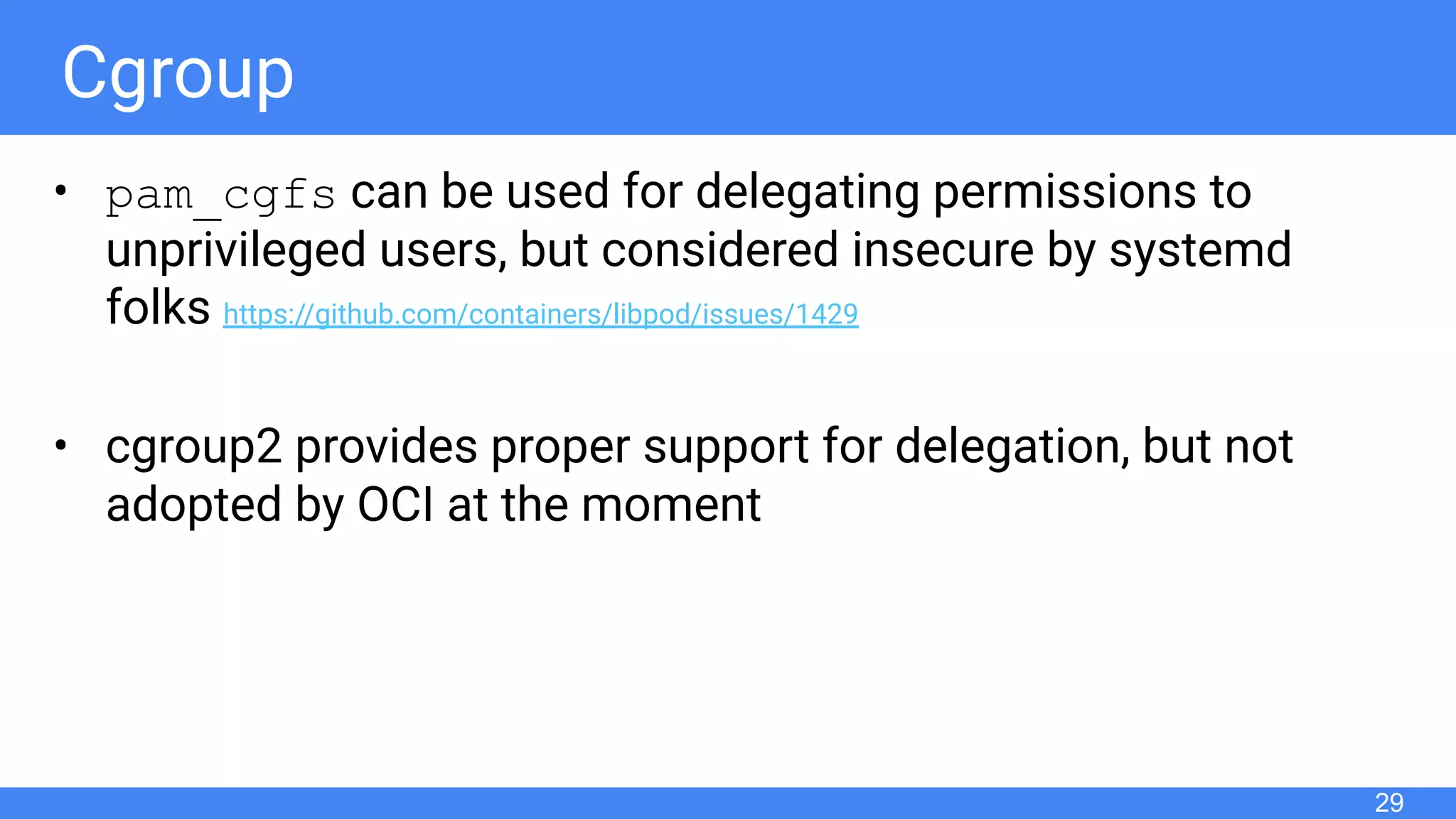 Cgroup
• pam_cgfs can be used for delegating permissions to
unprivileged users, but considered insecure by systemd
folks https://github.com/containers/libpod/issues/1429
• cgroup2 provides proper support for delegation, but not
adopted by OCI at the moment
29
 