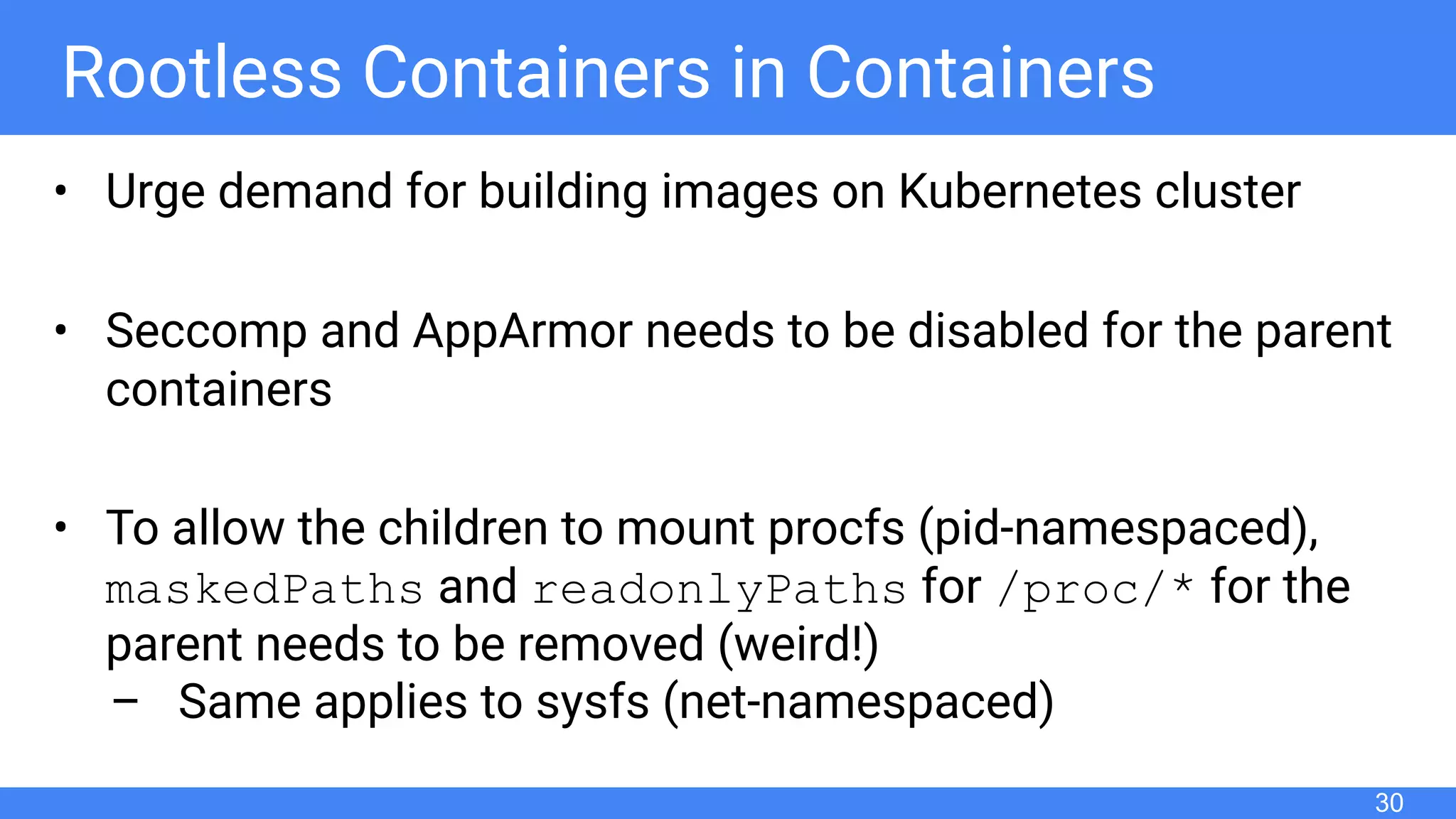 Rootless Containers in Containers
• Urge demand for building images on Kubernetes cluster
• Seccomp and AppArmor needs to be disabled for the parent
containers
• To allow the children to mount procfs (pid-namespaced),
maskedPaths and readonlyPaths for /proc/* for the
parent needs to be removed (weird!)
– Same applies to sysfs (net-namespaced)
30
 