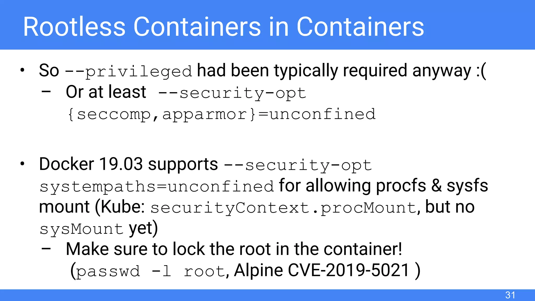 Rootless Containers in Containers
• So --privileged had been typically required anyway :(
– Or at least --security-opt
{seccomp,apparmor}=unconfined
• Docker 19.03 supports --security-opt
systempaths=unconfined for allowing procfs & sysfs
mount (Kube: securityContext.procMount, but no
sysMount yet)
– Make sure to lock the root in the container!
(passwd -l root, Alpine CVE-2019-5021 )
31
 