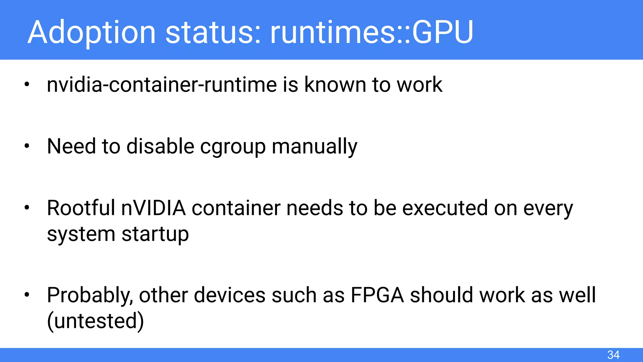 Adoption status: runtimes::GPU
• nvidia-container-runtime is known to work
• Need to disable cgroup manually
• Rootful nVIDIA container needs to be executed on every
system startup
• Probably, other devices such as FPGA should work as well
(untested)
34
 