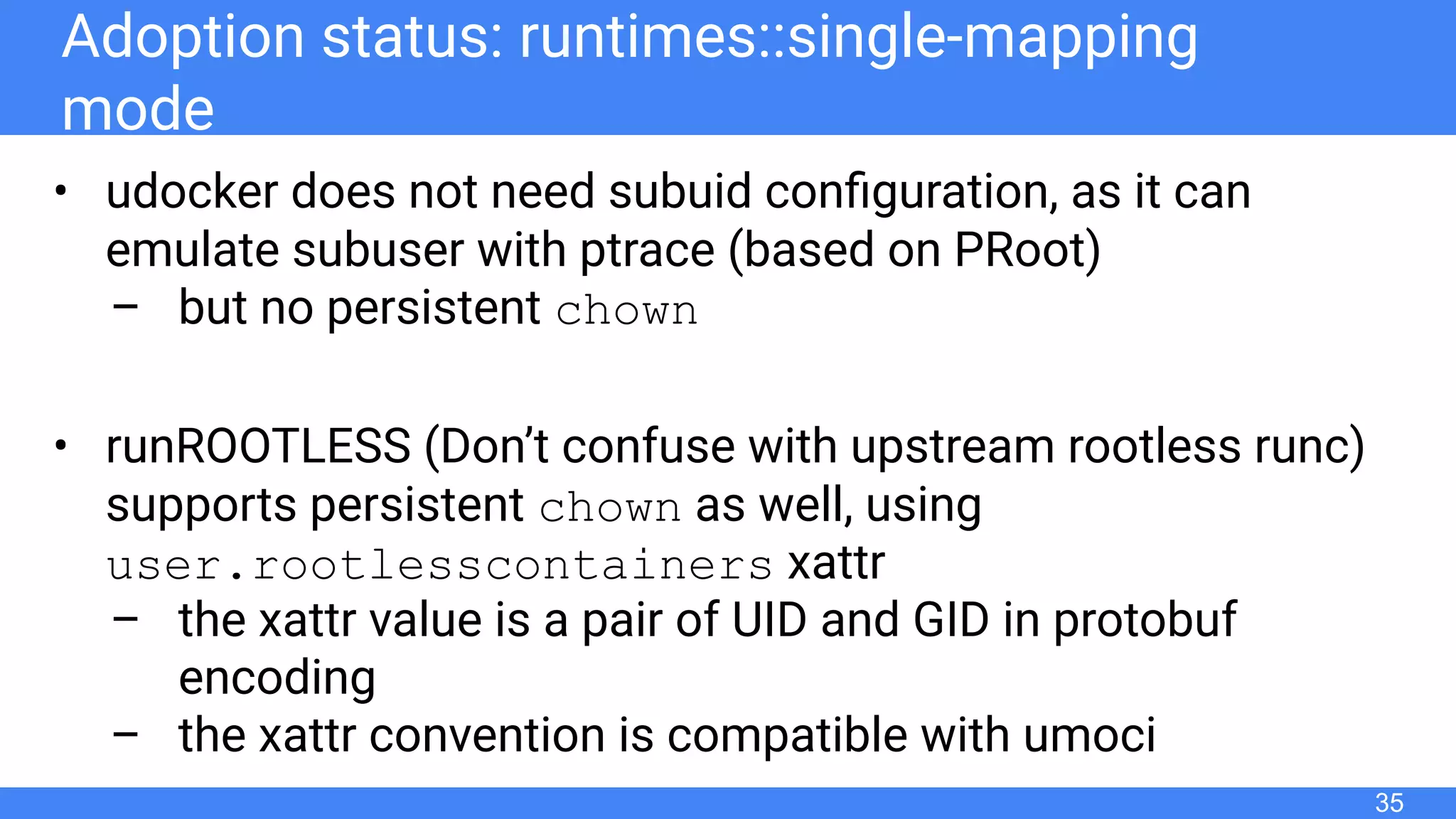 Adoption status: runtimes::single-mapping
mode
• udocker does not need subuid conﬁguration, as it can
emulate subuser with ptrace (based on PRoot)
– but no persistent chown
• runROOTLESS (Don’t confuse with upstream rootless runc)
supports persistent chown as well, using
user.rootlesscontainers xattr
– the xattr value is a pair of UID and GID in protobuf
encoding
– the xattr convention is compatible with umoci
35
 