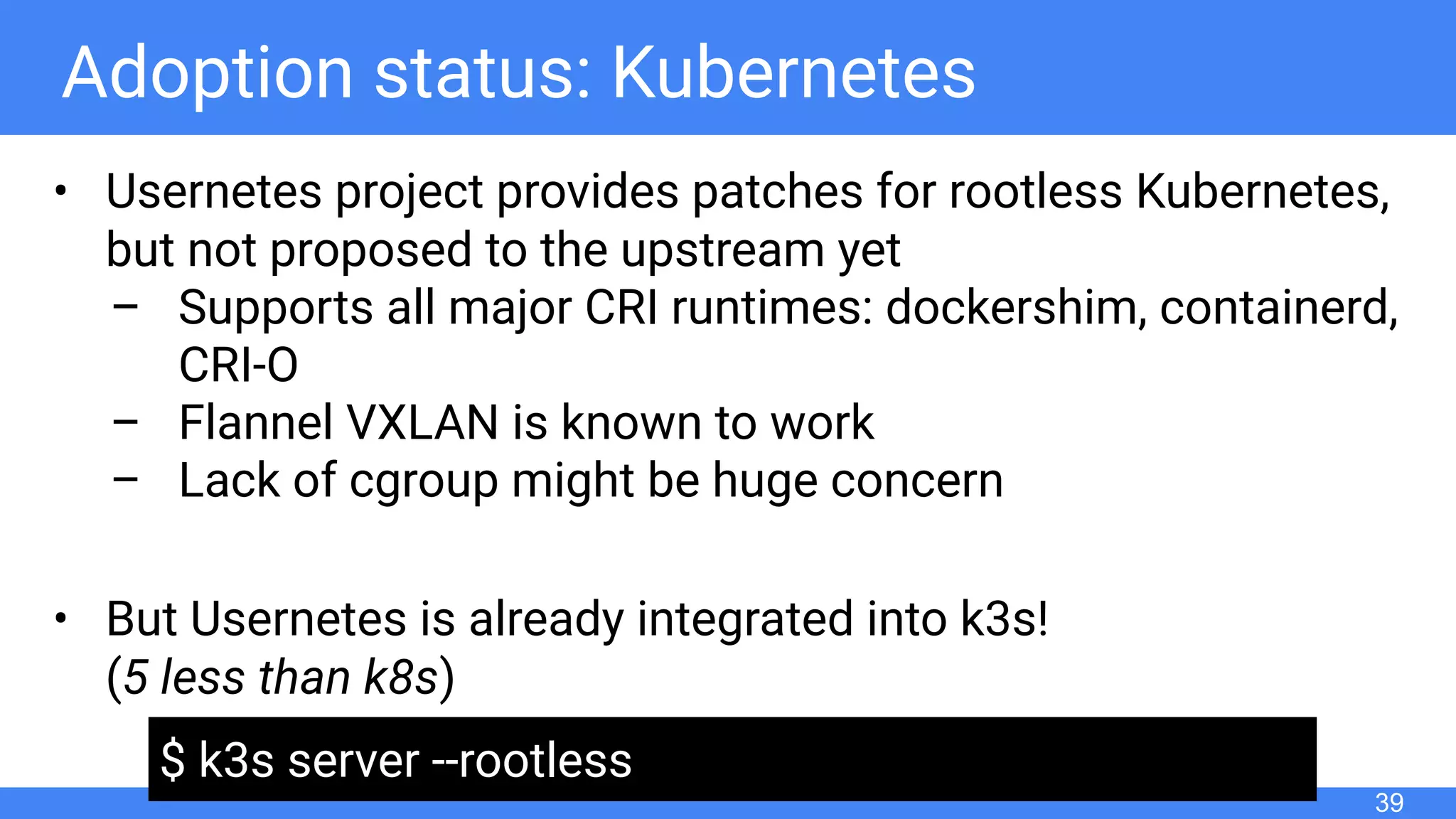 Adoption status: Kubernetes
• Usernetes project provides patches for rootless Kubernetes,
but not proposed to the upstream yet
– Supports all major CRI runtimes: dockershim, containerd,
CRI-O
– Flannel VXLAN is known to work
– Lack of cgroup might be huge concern
• But Usernetes is already integrated into k3s!
(5 less than k8s)
39
$ k3s server --rootless
 