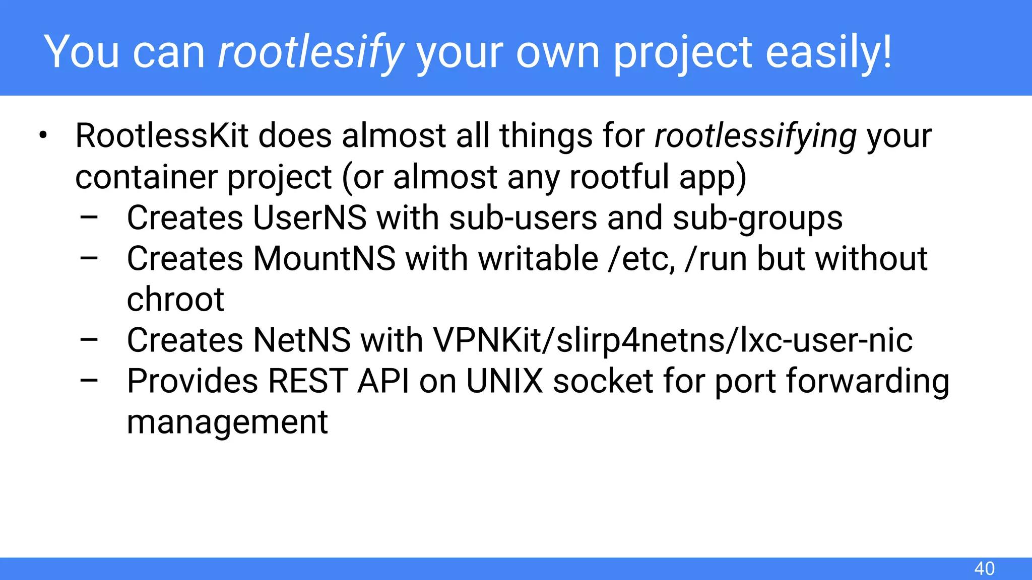 You can rootlesify your own project easily!
• RootlessKit does almost all things for rootlessifying your
container project (or almost any rootful app)
– Creates UserNS with sub-users and sub-groups
– Creates MountNS with writable /etc, /run but without
chroot
– Creates NetNS with VPNKit/slirp4netns/lxc-user-nic
– Provides REST API on UNIX socket for port forwarding
management
40
 