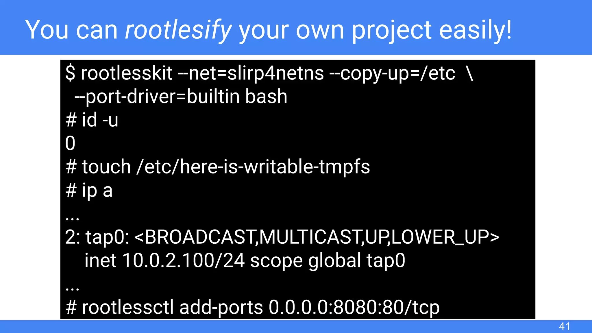 You can rootlesify your own project easily!
41
$ rootlesskit --net=slirp4netns --copy-up=/etc 
--port-driver=builtin bash
# id -u
0
# touch /etc/here-is-writable-tmpfs
# ip a
...
2: tap0: <BROADCAST,MULTICAST,UP,LOWER_UP>
inet 10.0.2.100/24 scope global tap0
...
# rootlessctl add-ports 0.0.0.0:8080:80/tcp
 