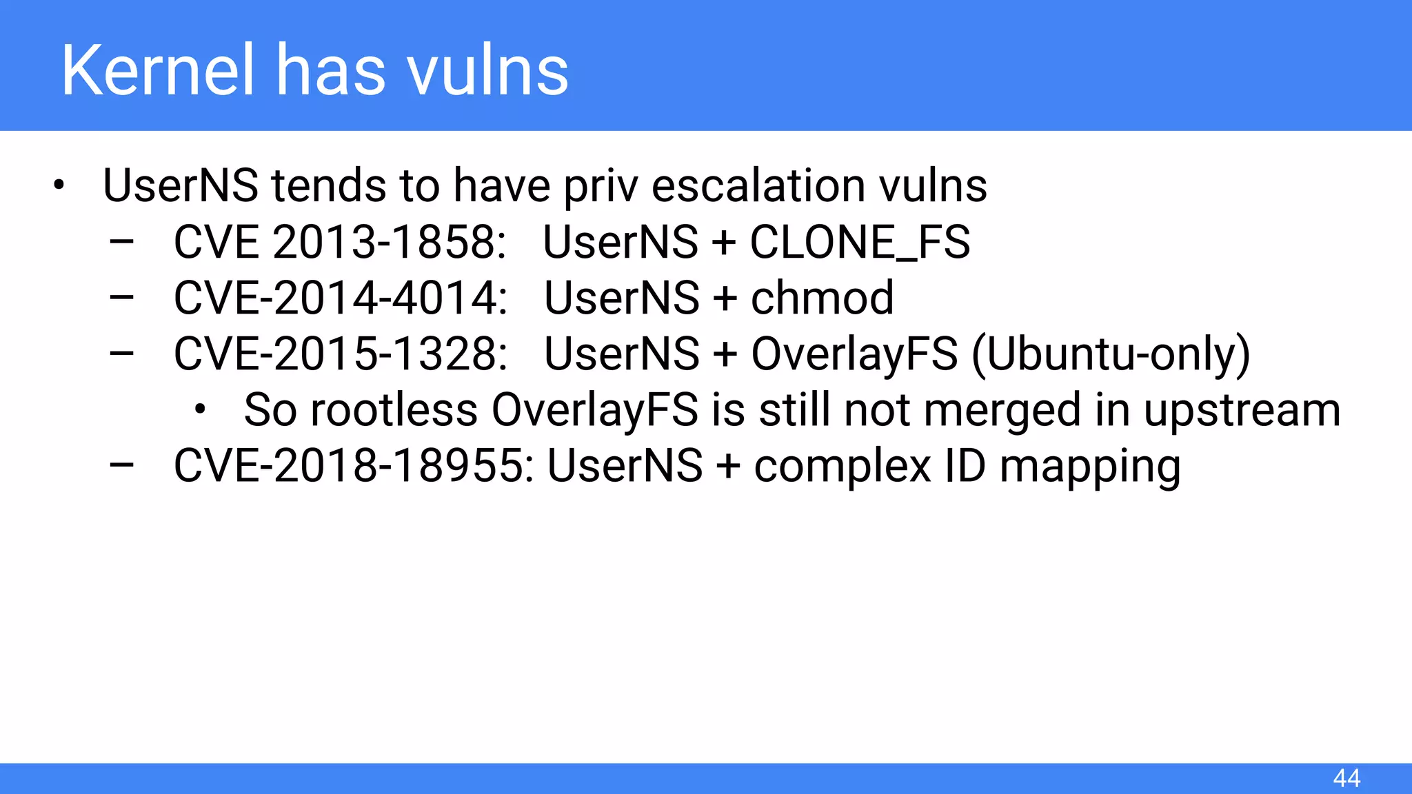 Kernel has vulns
• UserNS tends to have priv escalation vulns
– CVE 2013-1858: UserNS + CLONE_FS
– CVE-2014-4014: UserNS + chmod
– CVE-2015-1328: UserNS + OverlayFS (Ubuntu-only)
• So rootless OverlayFS is still not merged in upstream
– CVE-2018-18955: UserNS + complex ID mapping
44
 