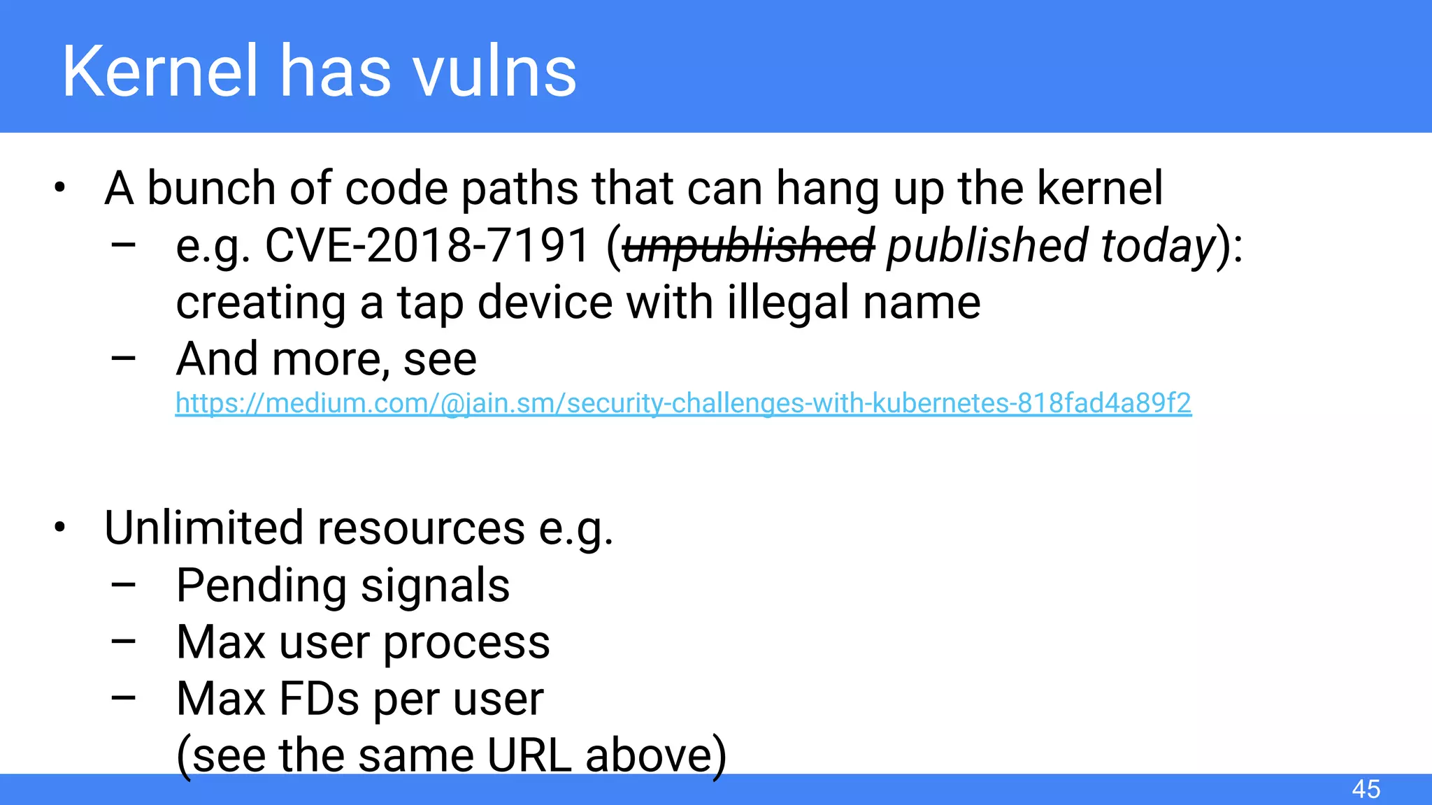 Kernel has vulns
• A bunch of code paths that can hang up the kernel
– e.g. CVE-2018-7191 (unpublished published today):
creating a tap device with illegal name
– And more, see
https://medium.com/@jain.sm/security-challenges-with-kubernetes-818fad4a89f2
• Unlimited resources e.g.
– Pending signals
– Max user process
– Max FDs per user
(see the same URL above)
45
 
