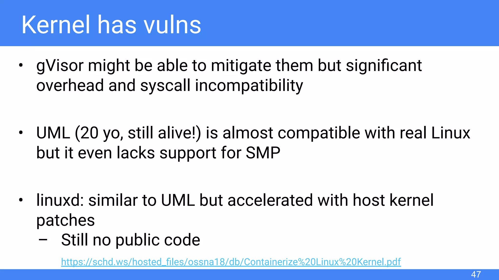 Kernel has vulns
• gVisor might be able to mitigate them but signiﬁcant
overhead and syscall incompatibility
• UML (20 yo, still alive!) is almost compatible with real Linux
but it even lacks support for SMP
• linuxd: similar to UML but accelerated with host kernel
patches
– Still no public code
https://schd.ws/hosted_ﬁles/ossna18/db/Containerize%20Linux%20Kernel.pdf
47
 