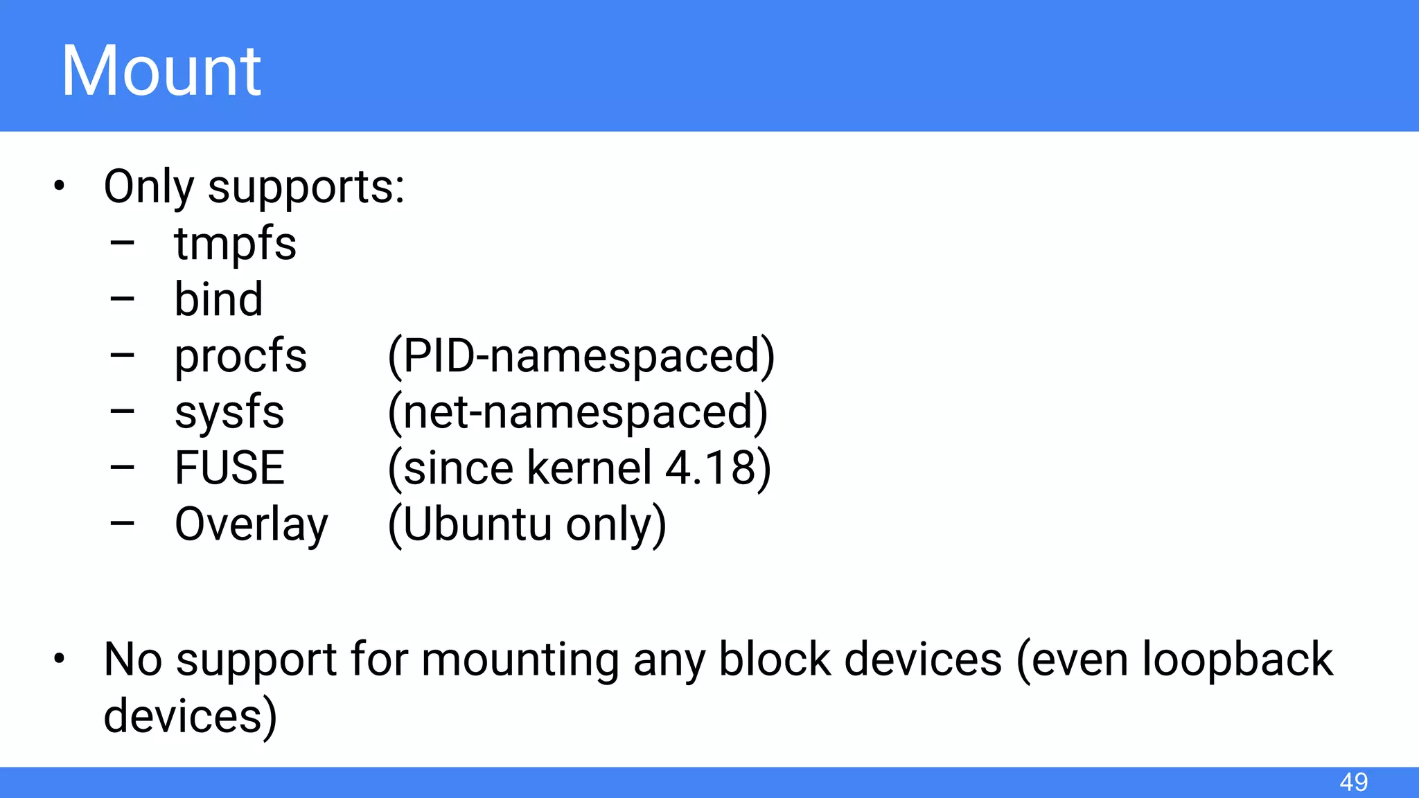 Mount
• Only supports:
– tmpfs
– bind
– procfs (PID-namespaced)
– sysfs (net-namespaced)
– FUSE (since kernel 4.18)
– Overlay (Ubuntu only)
• No support for mounting any block devices (even loopback
devices)
49
 