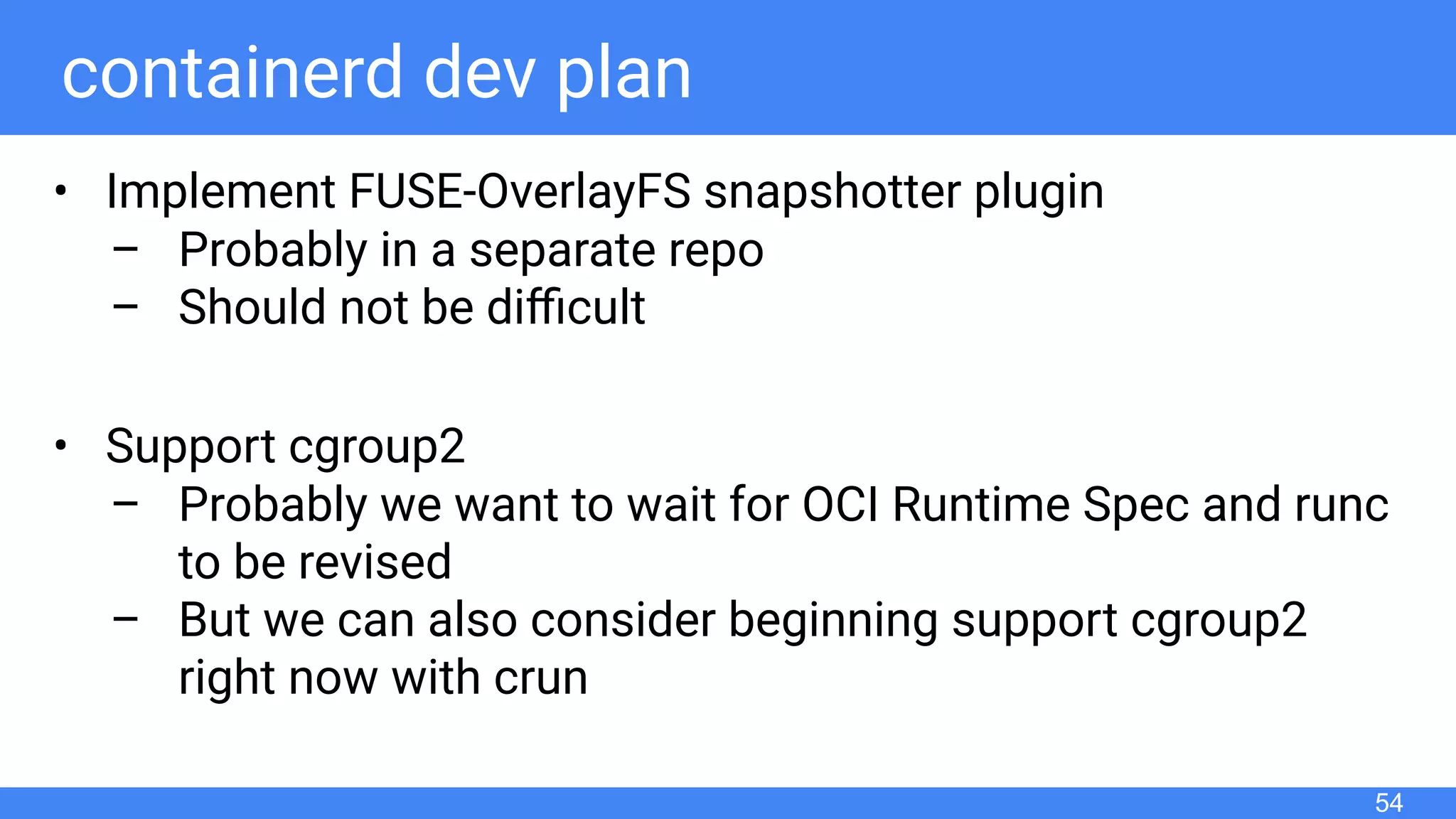 containerd dev plan
• Implement FUSE-OverlayFS snapshotter plugin
– Probably in a separate repo
– Should not be diﬃcult
• Support cgroup2
– Probably we want to wait for OCI Runtime Spec and runc
to be revised
– But we can also consider beginning support cgroup2
right now with crun
54
 